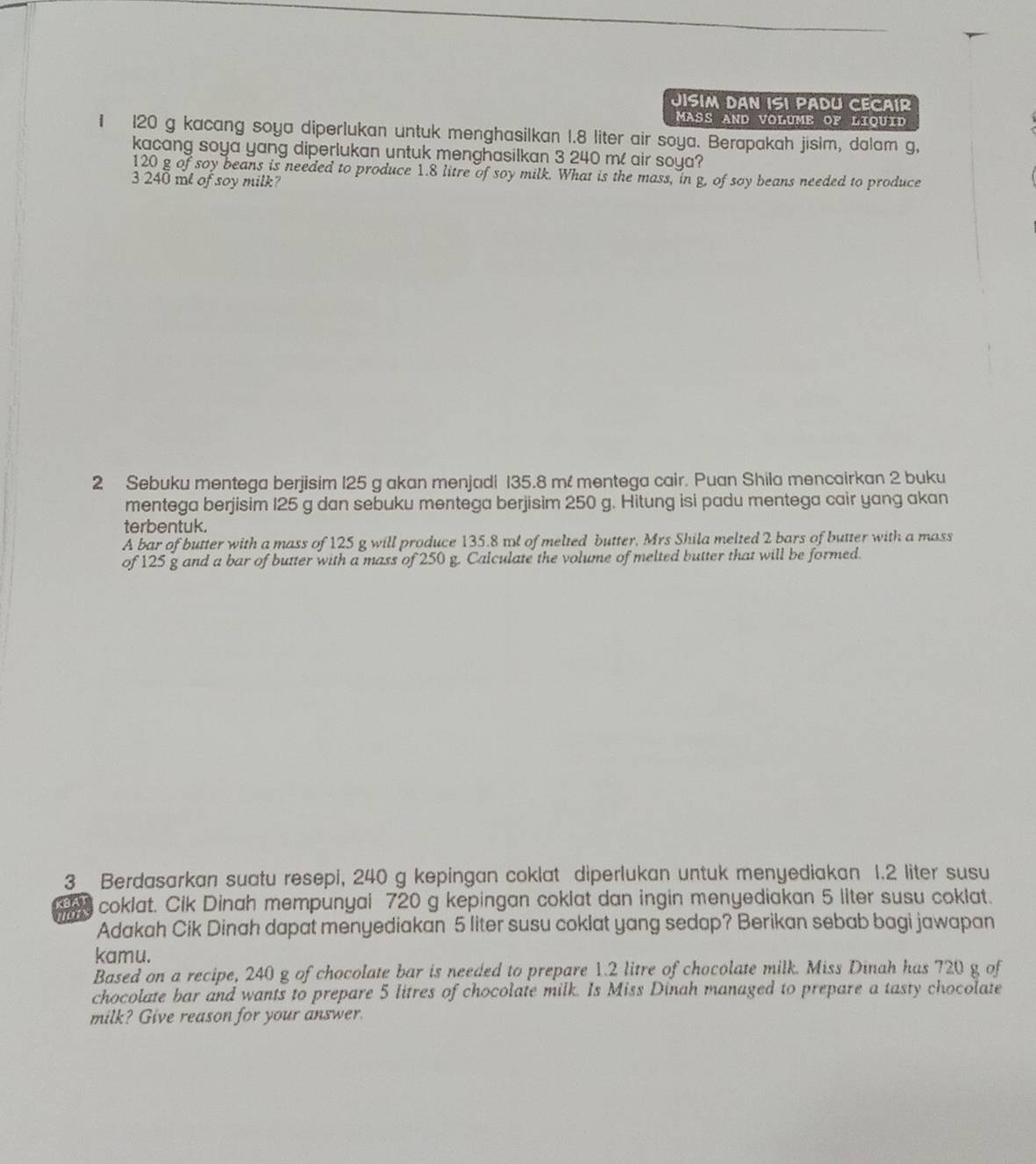 JISIM DAN ISI PADU CECAIR 
MASS AND VOLUME OF LIQUID 
1 120 g kacang soya diperlukan untuk menghasilkan 1.8 liter air soya. Berapakah jisim, dalam g, 
kacang soya yang diperlukan untuk menghasilkan 3 240 m / air soya?
120 g of soy beans is needed to produce 1.8 litre of soy milk. What is the mass, in g, of soy beans needed to produce
3 240 ml of soy milk? 
2 Sebuku mentega berjisim 125 g akan menjadi 135.8 m! mentega cair. Puan Shila mencairkan 2 buku 
mentega berjisim 125 g dan sebuku mentega berjisim 250 g. Hitung isi padu mentega cair yang akan 
terbentuk. 
A bar of butter with a mass of 125 g will produce 135.8 md of melted butter, Mrs Shila melted 2 bars of butter with a mass 
of 125 g and a bar of butter with a mass of 250 g. Calculate the volume of melted butter that will be formed. 
3 Berdasarkan suatu resepi, 240 g kepingan coklat diperlukan untuk menyediakan 1.2 liter susu 
KBAY coklat. Cik Dinah mempunyai 720 g kepingan coklat dan ingin menyediakan 5 liter susu coklat. 

Adakah Cik Dinah dapat menyediakan 5 liter susu coklat yang sedap? Berikan sebab bagi jawapan 
kamu. 
Based on a recipe, 240 g of chocolate bar is needed to prepare 1.2 litre of chocolate milk. Miss Dinah has 720 g of 
chocolate bar and wants to prepare 5 litres of chocolate milk. Is Miss Dinah managed to prepare a tasty chocolate 
milk? Give reason for your answer.