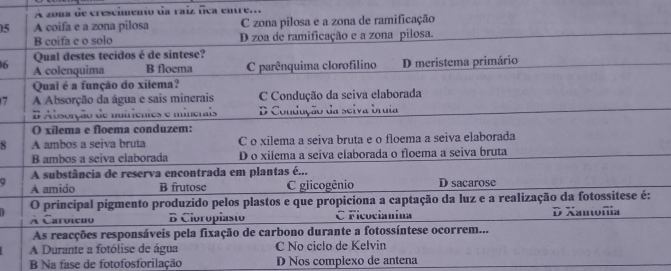 A zona de crescimento da raíz fica entre...
5 A coifa e a zona pilosa C zona pilosa e a zona de ramificação
B coifa e o solo D zoa de ramificação e a zona pilosa.
Qual destes tecidos é de sintese?
6 A colenquima B floema C parênquima clorofilino D meristema primário
Qual é a função do xilema?
7 A Absorção da água e sais minerais C Condução da seiva elaborada
# Absorção de nuiriêntes e minerais D Condução da selva bruia
O xilema e floema conduzem:
8 A ambos a seiva bruta C o xilema a seiva bruta e o floema a seiva elaborada
B ambos a seiva elaborada D o xilema a seiva elaborada o floema a seiva bruta
A substância de reserva encontrada em plantas é...
A amido B frutose C glicogênio D sacarose
O principal pigmento produzido pelos plastos e que propiciona a captação da luz e a realização da fotossitese é:
À Caroieão B Cioropiasto C Ficocianina D Xantofia
As reacções responsáveis pela fixação de carbono durante a fotossíntese ocorrem...
A Durante a fotólise de água C No ciclo de Kelvin
B Na fase de fotofosforilação D Nos complexo de antena