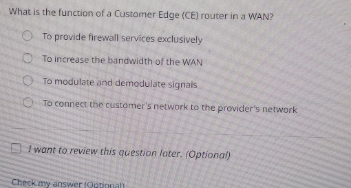 What is the function of a Customer Edge (CE) router in a WAN?
To provide firewall services exclusively
To increase the bandwidth of the WAN
To modulate and demodulate signals
To connect the customer's network to the provider's network
I want to review this question later. (Optional)
Check my answer (Optional)