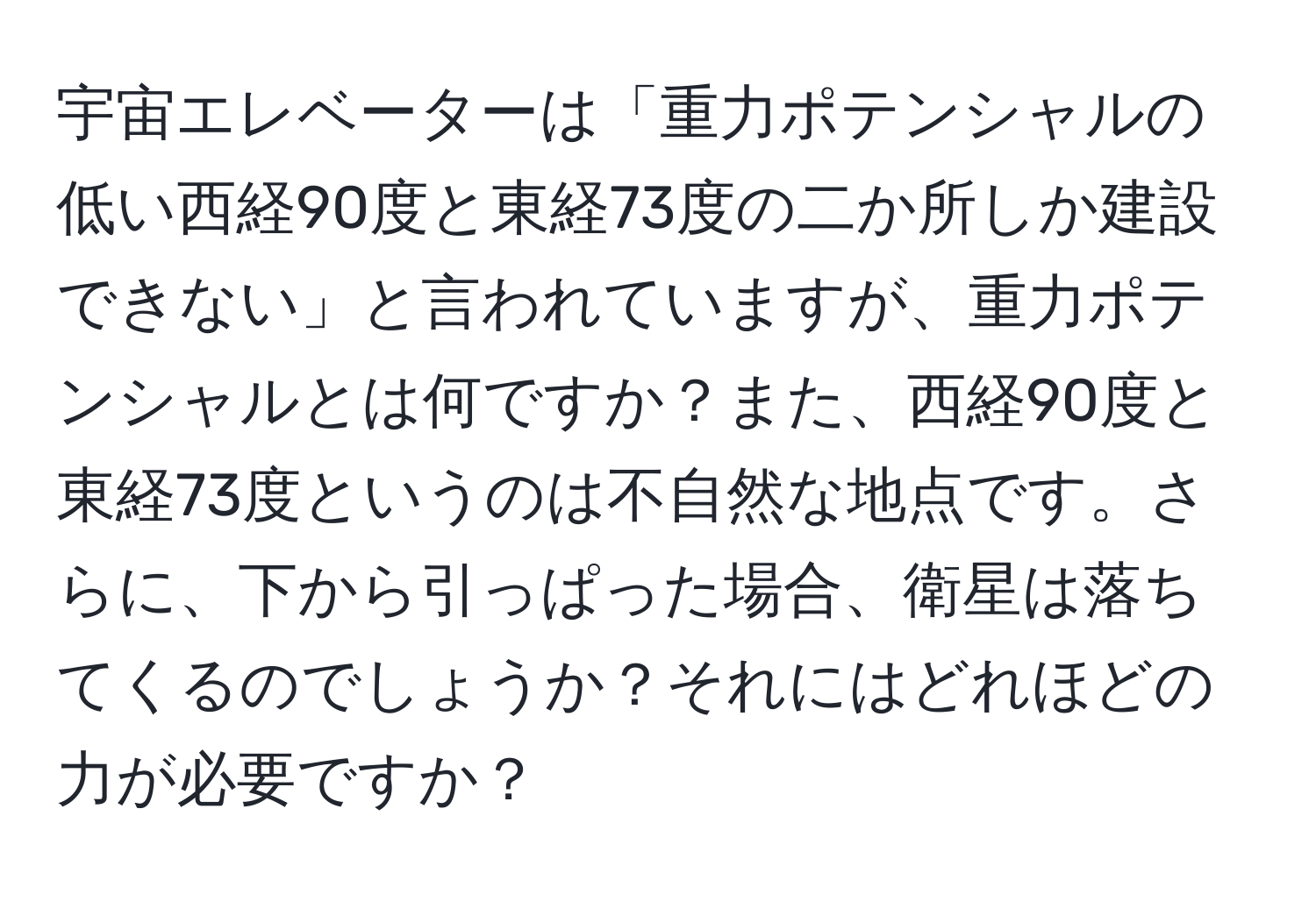 宇宙エレベーターは「重力ポテンシャルの低い西経90度と東経73度の二か所しか建設できない」と言われていますが、重力ポテンシャルとは何ですか？また、西経90度と東経73度というのは不自然な地点です。さらに、下から引っぱった場合、衛星は落ちてくるのでしょうか？それにはどれほどの力が必要ですか？