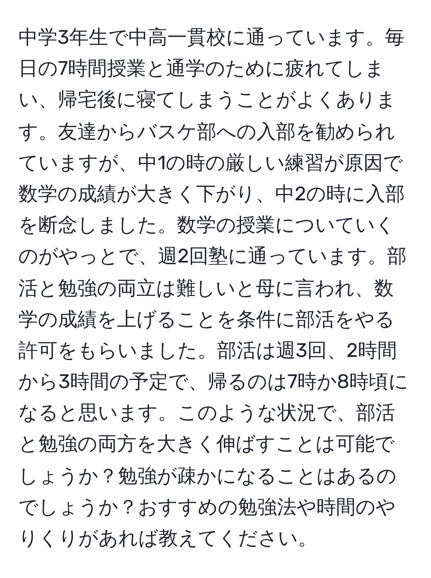 中学3年生で中高一貫校に通っています。毎日の7時間授業と通学のために疲れてしまい、帰宅後に寝てしまうことがよくあります。友達からバスケ部への入部を勧められていますが、中1の時の厳しい練習が原因で数学の成績が大きく下がり、中2の時に入部を断念しました。数学の授業についていくのがやっとで、週2回塾に通っています。部活と勉強の両立は難しいと母に言われ、数学の成績を上げることを条件に部活をやる許可をもらいました。部活は週3回、2時間から3時間の予定で、帰るのは7時か8時頃になると思います。このような状況で、部活と勉強の両方を大きく伸ばすことは可能でしょうか？勉強が疎かになることはあるのでしょうか？おすすめの勉強法や時間のやりくりがあれば教えてください。