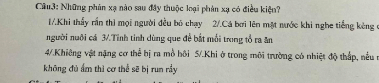 Những phản xạ nào sau đây thuộc loại phản xạ có điều kiện?
1/.Khi thấy rắn thì mọi người đều bỏ chạy 2/.Cá bơi lên mặt nước khi nghe tiếng kèng ở
người nuôi cá 3/.Tinh tinh dùng que đề bắt mối trong tổ ra ăn
4/.Khiêng vật nặng cơ thể bị ra mồ hôi 5/.Khi ở trong môi trường có nhiệt độ thấp, nếu n
không đủ ấm thì cơ thể sẽ bị run rầy