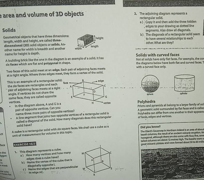 area and volume of 3D objects 2. The adjoining diagram represents a
rectangular solid.
a )  Copy it and then add the three hidden
Solids , edges to your drawing as dotted line
segments. Also draw all diagonals,
Geometrical objects that have three dimensions: b). The diagonals of a rectangular solid seem
length, width and height, are called three-other. What are they? to have several relationships to each"
dimensional (3D) solid objects or solids. An-
other name for width is breadth and another 
name for height is depth. Solids with curved faces
A building brick like the one in the diagram is an example of a soiid. It has Not all solids have only flat faces. For example, the cor
six faces which are flat and polygonal in shape. the diagrams below have both flat and curved faces. T
Two faces of this solid meet at an edge. Each pair of adjoining faces meets with a curved face only.
at a right angle. Where three edges meet, they form a vertex of the solid.
This is an example of a rectangular soli
the six faces are rectangles and each
pair of adjoining faces meets at a right
angle. If vertices do not share the 
same face, they are called opposite 
vertices.Polyhedra
In the diagram above, A and G Is a
pair of opposite vertices. Can you Prisms and pyramids all belong to a larger family of sol
name three more pairs of opposite vertices? A geometric solid surrounded by flat faces and is calle
A line segment that joins two opposite vertices of a rectangular solid is Polyhedra can differ from one another in their appeara
called a diagonal of the solld. How many diagonals does this rectangular of faces, edges and vertices.
solid have?
A cube is a rectangular solid with six square faces. We shall use a cube as a Did you know?
ct unit of measurement for volume in this topic. The Glant's Causeway in Northern Ireland is an area of about
basalt columns, the result of an ancient volcanic eruption. M
hexagonal, although there are also some with four, five, seve
face EXERCISE 10.1 tallest columns are about 12 metres high. The basalts were o
great volcanic plateau and were formed about 50 to 60 milll
n the 1. This diagram represents a cube.
ygon a ) How many vertices and how many 
edges does a cube have?
a b) Name the vertex of the cube that is
meet diagonally opposite i.
) Name the edges that are perpendicular
* Vuen Đát
to edge AC.