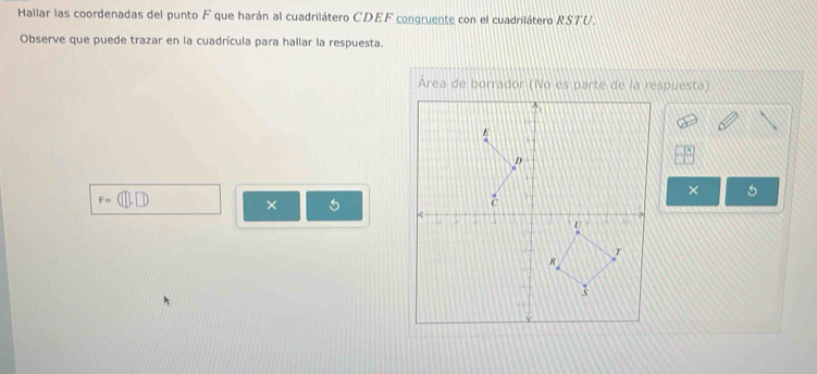 Hallar las coordenadas del punto F que harán al cuadrilátero CDEF congruente con el cuadrilátero RSTU. 
Observe que puede trazar en la cuadrícula para hallar la respuesta.
F=(□ ,□ )
× 
×