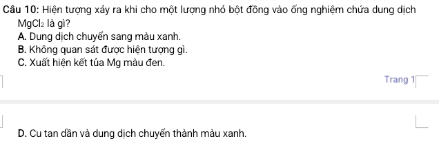 Hiện tượng xảy ra khi cho một lượng nhỏ bột đồng vào ống nghiệm chứa dung dịch
MgCl₂ là gì?
A. Dung dịch chuyển sang màu xanh.
B. Không quan sát được hiện tượng gì.
C. Xuất hiện kết tủa Mg màu đen.
Trang 1
D. Cu tan dần và dung dịch chuyển thành màu xanh.