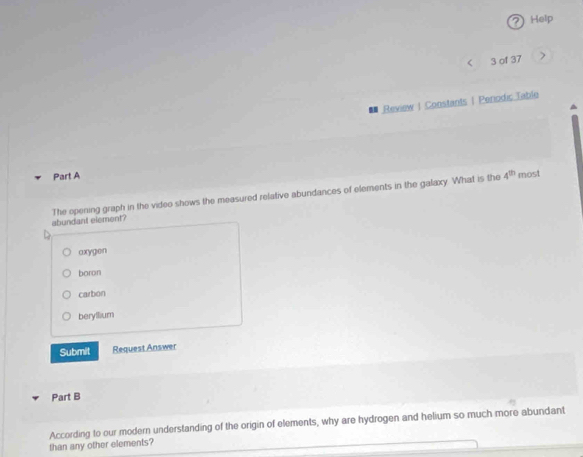 Help
< 3 of 37
* Review | Constants | Perodic Table
Part A
The opening graph in the video shows the measured relative abundances of elements in the galaxy. What is the 4^(th) most
abundant element?
axygen
boron
carbon
berylium
Submit Request Answer
Part B
than any other elements? According to our modern understanding of the origin of elements, why are hydrogen and helium so much more abundant