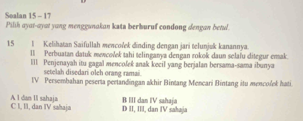 Soalan 15 - 17
Pilih ayat-ayat yang menggunakan kata berhuruf condong dengan betul.
15 l Kelihatan Saifullah mencolek dinding dengan jari telunjuk kanannya
I1 Perbuatan datuk mencolek tahi telinganya dengan rokok daun selalu ditegur emak.
III Penjenayah itu gagal mencolek anak kecil yang berjalan bersama-sama ibunya
setelah disedari oleh orang ramai.
IV Persembahan peserta pertandingan akhir Bintang Mencari Bintang itu mencolek hati.
A l dan II sahaja B III dan IV sahaja
C I, II, dan IV sahaja D II, III, dan IV sahaja