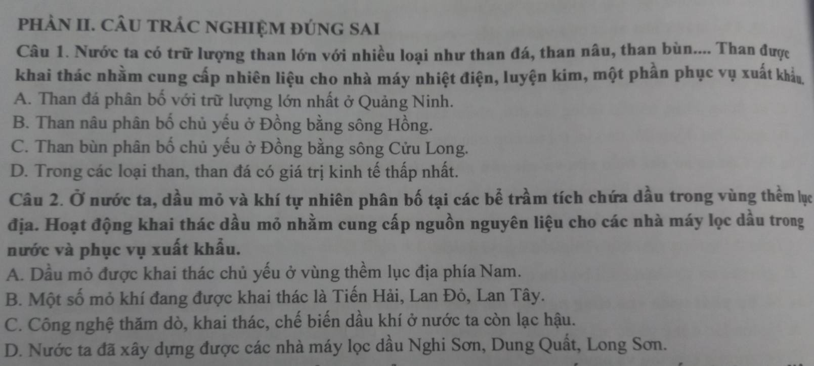 pHÀN II. CÂU TRÁC NGHIỆM ĐÚNG SAI
Câu 1. Nước ta có trữ lượng than lớn với nhiều loại như than đá, than nâu, than bùn.... Than được
khai thác nhằm cung cấp nhiên liệu cho nhà máy nhiệt điện, luyện kim, một phần phục vụ xuất khẩu.
A. Than đá phân bố với trữ lượng lớn nhất ở Quảng Ninh.
B. Than nâu phân bố chủ yếu ở Đồng bằng sông Hồng.
C. Than bùn phân bố chủ yếu ở Đồng bằng sông Cửu Long.
D. Trong các loại than, than đá có giá trị kinh tế thấp nhất.
Câu 2. Ở nước ta, dầu mỏ và khí tự nhiên phân bố tại các bể trầm tích chứa dầu trong vùng thềm lục
địa. Hoạt động khai thác dầu mỏ nhằm cung cấp nguồn nguyên liệu cho các nhà máy lọc dầu trong
nước và phục vụ xuất khẩu.
A. Dầu mỏ được khai thác chủ yếu ở vùng thềm lục địa phía Nam.
B. Một số mỏ khí đang được khai thác là Tiến Hải, Lan Đỏ, Lan Tây.
C. Công nghệ thăm dò, khai thác, chế biến dầu khí ở nước ta còn lạc hậu.
D. Nước ta đã xây dựng được các nhà máy lọc dầu Nghi Sơn, Dung Quất, Long Sơn.