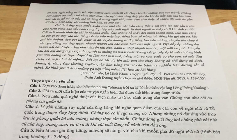 an tâm, ngổi uống nước trà, đọc những cuốn sách đã cũ. Ông chờ đợi những đùa con trò về. Những
con người đã chết, chủ nhân đích thực của ngôi nhà cũng thấy yên ổn khi ẩn nấp sau cửa bức bàn,
sau cái tủ gỗ có từ đầu thể ki, Ông ở trong ngôi nhà, đêm đêm cảm thấy có nhiều đôi mất âu yêm
đội theo. Ông sống với những linh hồn, và chờ đợi ...
Cái thời ông mặc chiếc quần sooc nhỏ xiu, cới trần cùng thằng em trèo lên cây sấu trước
cửa rung cành cho sấu chín rụng lộp bộp trên mái ngói, là thời người ta thấy có lí khi sinh ra đời.
Cái thời thanh bình ấy chi là khoành khắc. Ông không hể thấy đời mình thanh bình. Lúc nào cũng
có cái gì đó đập vào tai: tiếng côi hụ báo máy bay, tiếng bom xé màng tai, tiếng kêu gọi tản cư, kêu
gọi lên đường, kêu gọi tấy chay ai đó, tuyên dương ai đó, tiếng loa báo những chuyến tàu chạy ở
nhà ga, tiếng mẹ ông giục: nhanh nhanh lên các con! Đời của một người Việt đầy ấp những âm
thanh hổi hả. Cuộc sống như chuyển tàu chợ, hành li nhặt nhạnh tạm bợ, mặt mũi bơ phờ. Chuyến
tàu đôi khi đừng ở ga xép cho người ta xuống xã hơi tí chút. Trong cái ga xép ấy là một thoáng bình
yên như không có thực. Người ta làm một mái nhà, trồng một vụ rau, cưới vợ cho con, có một đứa
cháu, có một chút kỉ niệm... Rồi lại bỏ tất cả, lên một con tàu chạy không có chỗ dừng cổ định.
Nhưng lạ thay, ông thường xuyên quên hằn tiếng rin rít của bánh xe nghiến trên đường sắt số
mệnh. Sự bình yên ít ỏi ở những ga xép sống mãnh liệt hơn sự hãi hùng.
(Trích Ga xép, Lê Minh Khuê, Truyện ngắn đặc sắc Việt Nam từ 1986 đến nay,
Đoàn Ánh Dương tuyển chọn và giới thiệu, NXB Phụ nữ, 2013, tr.139-153)
Thực hiện các yêu cầu:
Câu 1. Dựa vào đoạn trích, cho biết tên những “phương trời xa lạ” khiến nhân vật ông Lăng “bâng khuâng”.
Câu 2. Chỉ ra một dấu hiệu của truyện ngắn hiện đại được thể hiện trong đoạn trích.
Câu 3. Nêu hiệu quả nghệ thuật của biện pháp tu từ so sánh trong câu văn Chủng con như cái áo
phồng cái quần bỏ.
Câu 4. Lí giải những suy nghĩ của ông Lăng khi nghe quan điểm của các con về ngôi nhà và Tổ
quốc trong đoạn: Ông lặng thinh. Chúng nó có lí của chúng nó. Nhưng chúng nó đặt ông vào trào
: lưu áo phông quần bò của chúng, chúng thực tàn nhẫn. Chúng đang giết ông khi chúng phá cái nhà
cũ của ông, chúng xách va-li ra đi khi cái chết đang vỗ cánh trên đầu ông.
Câu 5. Nếu là con gái ông Lăng, anh/chị sẽ nói gì với cha khi muốn phá dỡ ngôi nhà cũ (trình bày
trong khoảng 5 - 7 dòng).