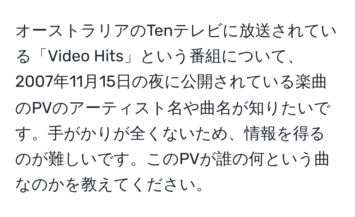 オーストラリアのTenテレビに放送されている「Video Hits」という番組について、2007年11月15日の夜に公開されている楽曲のPVのアーティスト名や曲名が知りたいです。手がかりが全くないため、情報を得るのが難しいです。このPVが誰の何という曲なのかを教えてください。