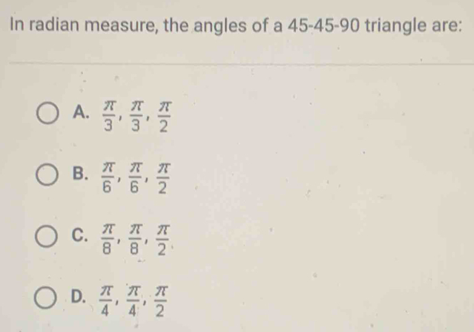 In radian measure, the angles of a 45 - 45 - 90 triangle are:
A.  π /3 ,  π /3 ,  π /2 
B.  π /6 ,  π /6 ,  π /2 
C.  π /8 ,  π /8 ,  π /2 
D.  π /4 ,  π /4 ,  π /2 