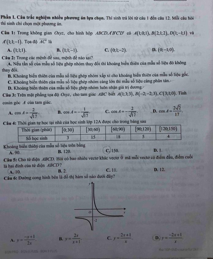 Phần I. Câu trắc nghiệm nhiều phương án lựa chọn. Thí sinh trả lời từ câu 1 đến câu 12. Mỗi câu hỏi
thí sinh chỉ chọn một phương án.
Câu 1: Trong không gian Oxyz, cho hình hộp ABCD.. A'B'C'D' có A(1;0;1),B(2;1;2),D(1;-1;1) và
A'(1;1;-1). Tọa độ vector AC' là
A. (1;1;1). B. (1;1;-1). C. (0;1;-2). D. (0;-1;0).
Câu 2: Trong các mệnh đề sau, mệnh đề nào sai?
A. Nếu tần số của mẫu số liệu ghép nhóm thay đổi thì khoảng biển thiên của mẫu số liệu đó không
thay đồi.
B. Khoảng biến thiên của mẫu số liệu ghép nhóm xấp xỉ cho khoảng biến thiên của mẫu số liệu gốc.
C. Khoảng biến thiên của mẫu số liệu ghép nhóm càng lớn thì mẫu số liệu càng phân tán.
D. Khoảng biến thiên của mẫu số liệu ghép nhóm luôn nhận giá trị dương.
Câu 3: Trên mặt phẳng tọa độ Oxyz, cho tam giác ABC biết A(1;3;3),B(-2;-2;3),C(3;1;0) , Tính
cosin góc A của tam giác.
A. cos A= 2/sqrt(17) . B. cos A=- 1/sqrt(17) . C. cos A=- 2/sqrt(17) . _D. cos A= 2sqrt(2)/17 .
ian tự học tại nhà của học sinh lớp 12A được cho trong bảng sau
Khoảng biến thiên của mẫu số liệu trên bằng
A. 90. B. 120. C, 150. D. 1.
Câu 5: Cho tứ diện ABCD. Hỏi có bao nhiêu vectơ khác vectơ vector 0 mã mỗi vectơ có điểm đầu, điềm cuối
là hai đinh của tứ diện ABCD?
A. 10. B. 2. C. 11. D. 12.
Câu 6: Đường cong hình bên là đồ thị hàm số nào dưới đây?
A. y= (-x+1)/2x . B. y= 2x/x+1 . C. y= (2x+1)/x . D. y= (-2x+1)/x .
BON PRO  BON 8 PLUS BON 9 PLUS the TOP-END course for 217