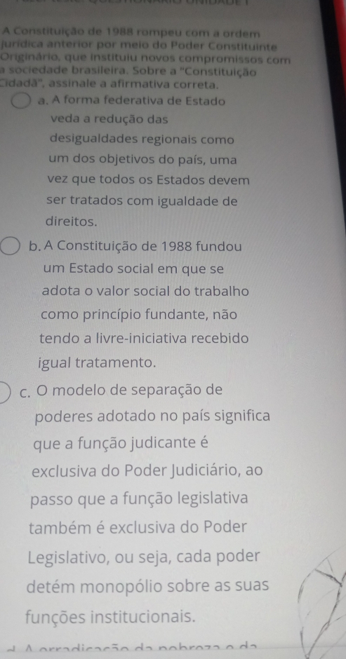 A Constituição de 1988 rompeu com a ordem
jurídica anterior por meio do Poder Constituinte
Originário, que instituiu novos compromissos com
a sociedade brasileira. Sobre a ''Constituição
Cidadã'', assinale a afirmativa correta.
a. A forma federativa de Estado
veda a redução das
desigualdades regionais como
um dos objetivos do país, uma
vez que todos os Estados devem
ser tratados com igualdade de
direitos.
b. A Constituição de 1988 fundou
um Estado social em que se
adota o valor social do trabalho
como princípio fundante, não
tendo a livre-iniciativa recebido
igual tratamento.
c. O modelo de separação de
poderes adotado no país significa
que a função judicante é
exclusiva do Poder Judiciário, ao
passo que a função legislativa
também é exclusiva do Poder
Legislativo, ou seja, cada poder
detém monopólio sobre as suas
funções institucionais.