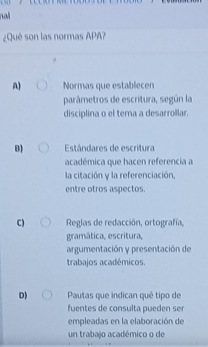 nal
¿Qué son las normas APA?
A) Normas que establecen
parámetros de escritura, según la
disciplina o el tema a desarrollar.
B) Estándares de escritura
académica que hacen referencia a
la citación y la referenciación,
entre otros aspectos.
C) Reglas de redacción, ortografía,
gramática, escritura,
argumentación y presentación de
trabajos académicos.
D) Pautas que indican qué tipo de
fuentes de consulta pueden ser
empleadas en la elaboración de
un trabajo académico o de