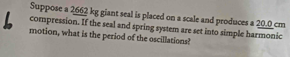 Suppose a 2662 kg giant seal is placed on a scale and produces a 20.0 cm
compression. If the seal and spring system are set into simple harmonic 
motion, what is the period of the oscillations?