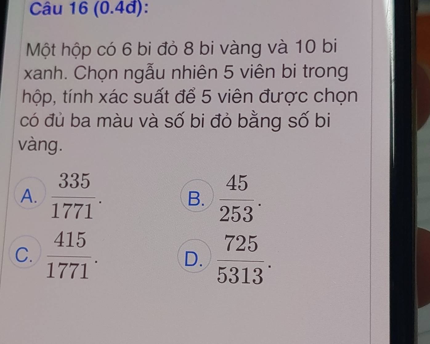 (0.4đ):
Một hộp có 6 bi đỏ 8 bi vàng và 10 bi
xanh. Chọn ngẫu nhiên 5 viên bi trong
thộp, tính xác suất để 5 viên được chọn
có đủ ba màu và số bi đỏ bằng số bi
vàng.
A.  335/1771 .  45/253 . 
B.
C.  415/1771 .
D.  725/5313 .