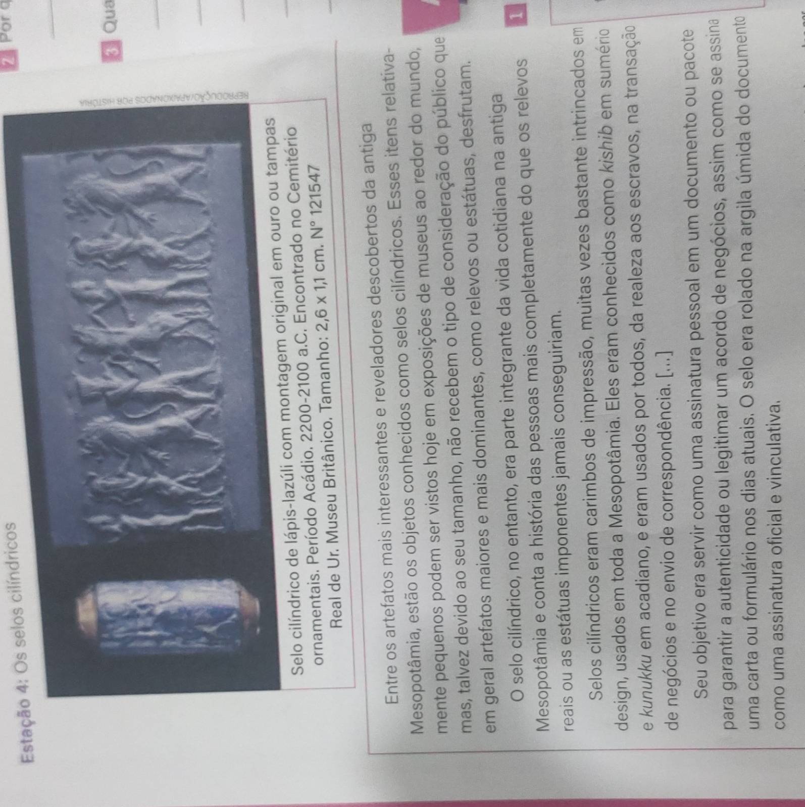 Estação 4: Os selos cilíndricos 
Por a 
_ 
* Qua 
_ 
Selo cilí 
ornamentais. Período Acádio. 2200-2100 a.C. Encontrado n 
Real de Ur. Museu Britânico. Tamanho: 2,6* 1,1cm.N°121547
Entre os artefatos mais interessantes e reveladores descobertos da antiga 
Mesopotâmia, estão os objetos conhecidos como selos cilíndricos. Esses itens relativa- 
mente pequenos podem ser vistos hoje em exposições de museus ao redor do mundo, 
mas, talvez devido ao seu tamanho, não recebem o tipo de consideração do público que 
em geral artefatos maiores e mais dominantes, como relevos ou estátuas, desfrutam. 
O selo cilíndrico, no entanto, era parte integrante da vida cotidiana na antiga 
Mesopotâmia e conta a história das pessoas mais completamente do que os relevos 1 
reais ou as estátuas imponentes jamais conseguiriam. 
Selos cilíndricos eram carimbos de impressão, muitas vezes bastante intrincados em 
design, usados em toda a Mesopotâmia. Eles eram conhecidos como kishib em sumério 
e kunukku em acadiano, e eram usados por todos, da realeza aos escravos, na transação 
de negócios e no envio de correspondência. [...] 
Seu objetivo era servir como uma assinatura pessoal em um documento ou pacote 
para garantir a autenticidade ou legitimar um acordo de negócios, assim como se assina 
uma carta ou formulário nos dias atuais. O selo era rolado na argila úmida do documento 
como uma assinatura oficial e vinculativa.