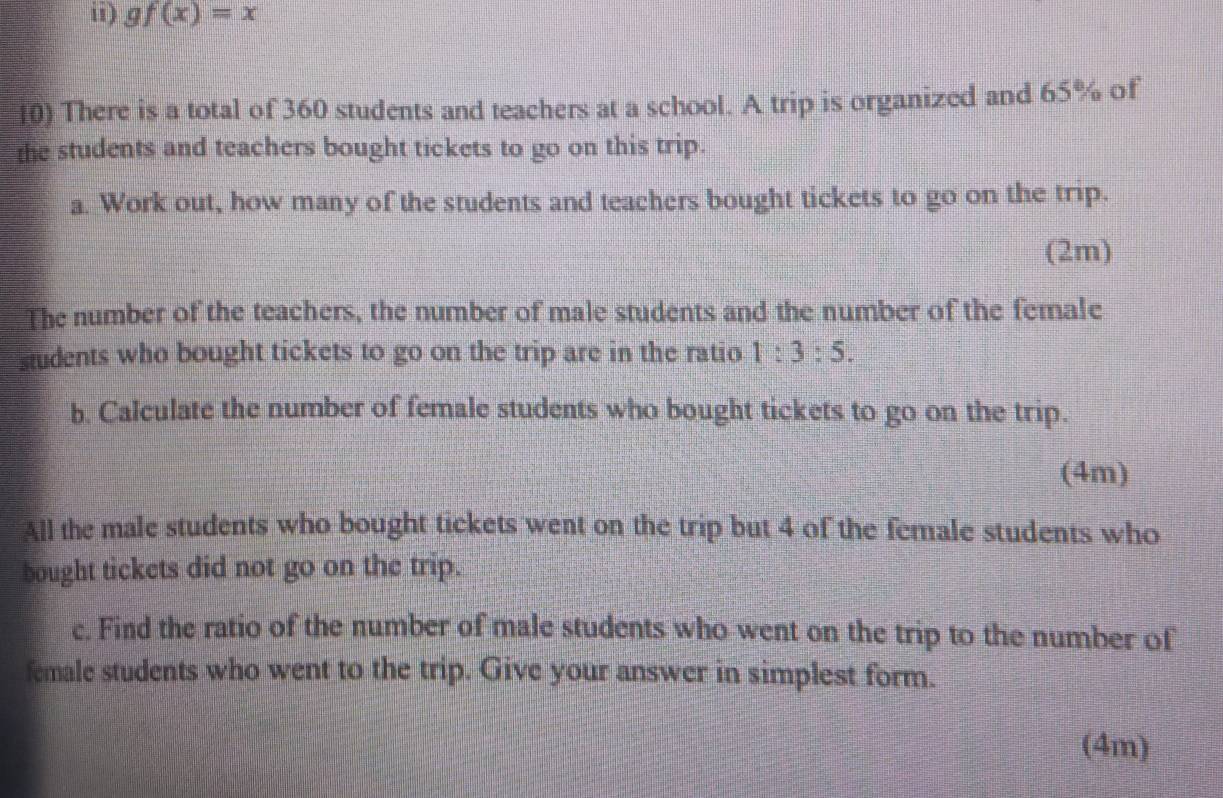 ii) gf(x)=x
10) There is a total of 360 students and teachers at a school. A trip is organized and 65% of 
the students and teachers bought tickets to go on this trip. 
a. Work out, how many of the students and teachers bought tickets to go on the trip. 
(2m) 
The number of the teachers, the number of male students and the number of the female 
students who bought tickets to go on the trip are in the ratio 1:3:5. 
b. Calculate the number of female students who bought tickets to go on the trip. 
(4m) 
All the male students who bought tickets went on the trip but 4 of the female students who 
bought tickets did not go on the trip. 
c. Find the ratio of the number of male students who went on the trip to the number of 
female students who went to the trip. Give your answer in simplest form. 
(4m)