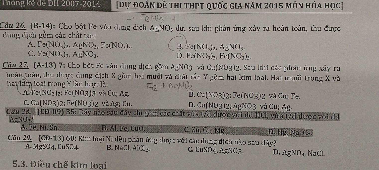 Thông kế đề ĐH 2007-2014 [dự đoán đề thI tHPT quốc GIA năm 2015 môn hóa học]
Câu 26. (B-14): Cho bột Fe vào dung dịch AgNO_3 dư, sau khi phản ứng xảy ra hoàn toàn, thu được
dung dịch gồm các chất tan:
A. Fe(NO_3) AgNO_3,Fe(NO_3)_3. B. Fe(NO_3)_2,AgNO_3.
C. Fe(NO_3): ,AgNO_3. D. Fe(NO_3)_2,Fe(NO_3)_3.
Câu 27. (A-13)7 *: Cho bột Fe vào dung dịch gồm AgNO3 và Cu(NO3)2. Sau khi các phản ứng xảy ra
hoàn toàn, thu được dung dịch X gồm hai muối và chất rắn Y gồm hai kim loại. Hai muối trong X và
hai ki m loại trong Y lần lượt là:
A. Fe(NO_3) 2; F e(NO3)3 và Cu; Ag. B. Cu(NO3)2;Fe(NO3)2 và Cu; Fe.
C. Cu(NO3) 2; Fe (NO3)2 và Ag; Cu. D. Cu(NO3) 2; AgNO_3 và Cu; Ag.
Câu 28. (CD-09) 35 : Dãy nào sau đây chỉ gồm các chất vừa t/d được với dd HCl, vừa t/d được với d
AgN O_3?
A. Fe, Ni, Sn. B. Al, Fe, CuO. C. Zn, Cu, Mg. D. Hg, Na, Ca.
Câu 29. (CĐ-13) 60: Kim loại Ni đều phản ứng được với các dung dịch nào sau đây?
A. MgSO4, CuSO4. B. NaCl, AlCl3. C. CuSO4, AgNO3.
D. AgNO_3 , NaCl.
5.3. Điều chế kim loại