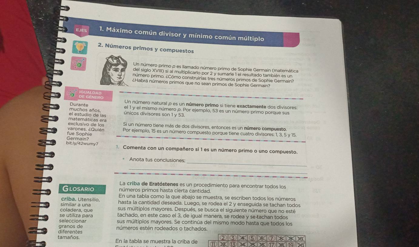 EJES 1. Máximo común divisor y mínimo común múltiplo
2. Números primos y compuestos
Un número primo p es llamado número primo de Sophie Germain (matemática
del siglo XVIII) si al multiplicarlo por 2 y sumarle 1 el resultado también es un
número primo. ¿Cómo construirías tres números primos de Sophie Germain?
¿Habrá números primos que no sean primos de Sophie Germain?
IGUALDAD
DE GENERO
Un número natural p es un número primo si tiene exactamente dos divisores:
Durante el 1 y el mismo número p. Por ejemplo, 53 es un número primo porque sus
muchos años,
el estudio de las únicos divisores son 1 y 53.
matemáticas era
exclusivo de los Si un número tiene más de dos divisores, entonces es un número compuesto.
varones. ¿Quién Por ejemplo, 15 es un número compuesto porque tiene cuatro divisores: 1, 3, 5 y 15.
fue Sophie
Germain?
bit.ly/42wumy7 1. Comenta con un compañero si 1 es un número primo o uno compuesto.
_
Anota tus conclusiones:
_
La criba de Eratóstenes es un procedimiento para encontrar todos los
Glosario números primos hasta cierta cantidad.
En una tabla como la que abajo se muestra, se escriben todos los números
criba. Utensilio,
similar a una hasta la cantidad deseada. Luego, se rodea el 2 y enseguida se tachan todos
coladera, que sus múltiplos mayores. Después, se busca el siguiente número que no esté
se utiliza para tachado, en este caso el 3, de igual manera, se rodea y se tachan todos
seleccionar sus múltiplos mayores. Se continúa del mismo modo hasta que todos los
granos de números estén rodeados o tachados.
diferentes
tamaños. ② ③ 4 ⑤ 8 ⑦ 8 10
En la tabla se muestra la criba de ⑪ 12  15 16 17 18 19