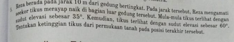 Reza berada pada jarak 10 m dari gedung bertingkat. Pada jarak tersebut, Reza mengamati 
seekor tikus merayap naik di bagian luar gedung tersebut. Mula-mula tikus terlihat dengan 
sudut elevasi sebesar 35°. Kemudian, tikus terlihat dengan sudut elevasi sebesar 60°. 
Tentukan ketinggian tikus dari permukaan tanah pada posisi terakhir tersebut.