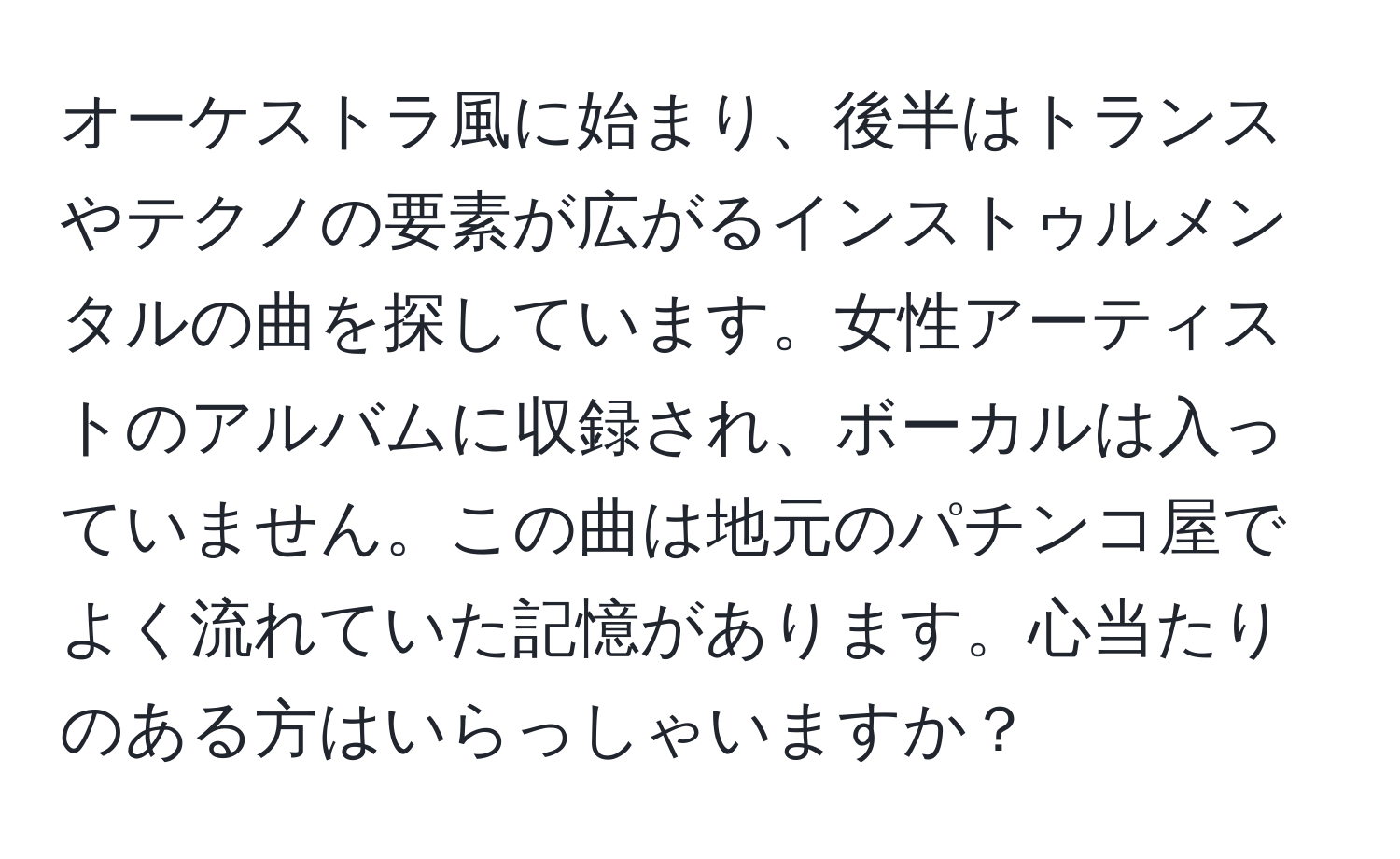 オーケストラ風に始まり、後半はトランスやテクノの要素が広がるインストゥルメンタルの曲を探しています。女性アーティストのアルバムに収録され、ボーカルは入っていません。この曲は地元のパチンコ屋でよく流れていた記憶があります。心当たりのある方はいらっしゃいますか？