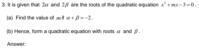 It is given that 2α and 2β are the roots of the quadratic equation x^2+mx-3=0. 
(a) Find the value of m if alpha +beta =-2. 
(b) Hence, form a quadratic equation with roots α and β. 
Answer: