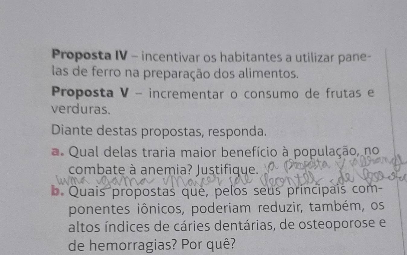 Proposta IV - incentivar os habitantes a utilizar pane- 
las de ferro na preparação dos alimentos. 
Proposta V - incrementar o consumo de frutas e 
verduras. 
Diante destas propostas, responda. 
a. Qual delas traria maior benefício à população, no 
combate à anemia? Justifique. 
b. Quais propostas que, pelos seus principais com- 
ponentes iônicos, poderiam reduzir, também, os 
altos índices de cáries dentárias, de osteoporose e 
de hemorragias? Por quê?