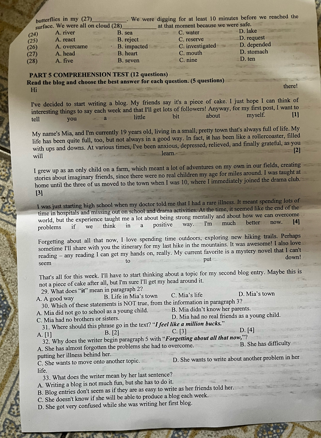 butterflies in my (27) . We were digging for at least 10 minutes before we reached the
surface. We were all on cloud (28) at that moment because we were safe.
(24) A. river B. sea C. water D. lake
(25) A. react B. reject C. reserve D. request
(26) A. overcame B. impacted C. investigated D. depended
(27) A. head B. heart C. mouth D. stomach
(28) A. five B. seven C. nine D. ten
PART 5 COMPREHENSION TEST (12 questions)
Read the blog and choose the best answer for each question. (5 questions)
there!
Hi
I've decided to start writing a blog. My friends say it's a piece of cake. I just hope I can think of
interesting things to say each week and that I'll get lots of followers! Anyway, for my first post, I want to
tell you a little bit about myself. [1]
My name's Mia, and I'm currently 19 years old, living in a small, pretty town that's always full of life. My
life has been quite full, too, but not always in a good way. In fact, it has been like a rollercoaster, filled
with ups and downs. At various times, I've been anxious, depressed, relieved, and finally grateful, as you
will learn.
[2]
I grew up as an only child on a farm, which meant a lot of adventures on my own in our fields, creating
stories about imaginary friends, since there were no real children my age for miles around. I was taught at
home until the three of us moved to the town when I was 10, where I immediately joined the drama club.
[3]
I was just starting high school when my doctor told me that I had a rare illness. It meant spending lots of
time in hospitals and missing out on school and drama activities. At the time, it seemed like the end of the
world, but the experience taught me a lot about being strong mentally and about how we can overcome
problems if we think in a positive way. I'm much better now. [4]
Forgetting about all that now, I love spending time outdoors, exploring new hiking trails. Perhaps
sometime I'll share with you the itinerary for my last hike in the mountains. It was awesome! I also love
reading - any reading I can get my hands on, really. My current favorite is a mystery novel that I can't
down!
to
seem put
That's all for this week. I'll have to start thinking about a topic for my second blog entry. Maybe this is
not a piece of cake after all, but I'm sure I'll get my head around it.
29. What does “it” mean in paragraph 2?
A. A good way B. Life in Mia’s town C. Mia’s life D. Mia’s town
30. Which of these statements is NOT true, from the information in paragraph 3?
A. Mia did not go to school as a young child. B. Mia didn’t know her parents.
C. Mia had no brothers or sisters. D. Mia had no real friends as a young child.
31. Where should this phrase go in the text? “I feel like a million bucks.”
A. [1] B. [2] C. [3] D. [4]
32. Why does the writer begin paragraph 5 with “Forgetting about all that now,”?
A. She has almost forgotten the problems she had to overcome. B. She has difficulty
putting her illness behind her.
C. She wants to move onto another topic. D. She wants to write about another problem in her
life.
33. What does the writer mean by her last sentence?
A. Writing a blog is not much fun, but she has to do it.
B. Blog entries don't seem as if they are as easy to write as her friends told her.
C. She doesn't know if she will be able to produce a blog each week.
D. She got very confused while she was writing her first blog.