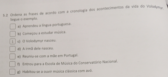 5.2 Ordena as frases de acordo com a cronologia dos acontecimentos da vida do Volodymyr.
Segue o exemplo.
a) Aprendeu a língua portuguesa.
b) Começou a estudar música.
1 c) O Volodymyr nasceu.
d) A irmã dele nasceu.
e) Reuniu-se com a mãe em Portugal.
f) Entrou para a Escola de Música do Conservatório Nacional.
g) Habitou-se a ouvir música clássica com avó.