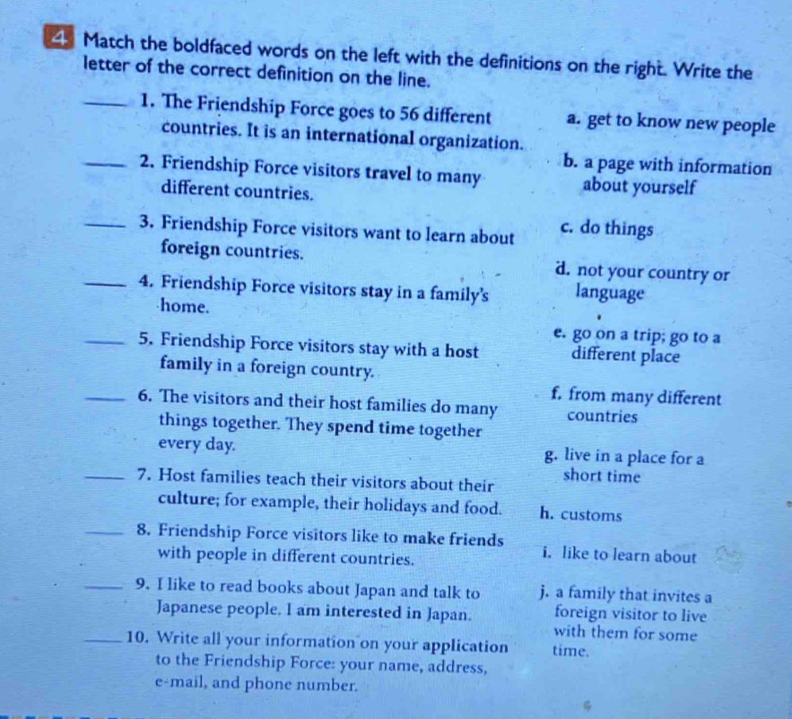 Match the boldfaced words on the left with the definitions on the right. Write the
letter of the correct definition on the line.
_1. The Friendship Force goes to 56 different a. get to know new people
countries. It is an international organization.
b. a page with information
_2. Friendship Force visitors travel to many about yourself
different countries.
_3. Friendship Force visitors want to learn about c. do things
foreign countries. d. not your country or
_4. Friendship Force visitors stay in a family's language
home.
e. go on a trip; go to a
_5. Friendship Force visitors stay with a host different place
family in a foreign country.
f. from many different
_6. The visitors and their host families do many countries
things together. They spend time together
every day. g. live in a place for a
_7. Host families teach their visitors about their short time
culture; for example, their holidays and food. h. customs
_8. Friendship Force visitors like to make friends i. like to learn about
with people in different countries.
_9. I like to read books about Japan and talk to j. a family that invites a
Japanese people. I am interested in Japan. foreign visitor to live
with them for some
_10. Write all your information on your application time.
to the Friendship Force: your name, address,
e-mail, and phone number.