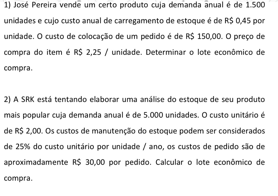 José Pereira vende um certo produto cuja demanda anual é de 1.500
unidades e cujo custo anual de carregamento de estoque é de R$ 0,45 por 
unidade. O custo de colocação de um pedido é de R$ 150,00. O preço de 
compra do item é R$ 2,25 / unidade. Determinar o lote econômico de 
compra. 
2) A SRK está tentando elaborar uma análise do estoque de seu produto 
mais popular cuja demanda anual é de 5.000 unidades. O custo unitário é 
de R$ 2,00. Os custos de manutenção do estoque podem ser considerados 
de 25% do custo unitário por unidade / ano, os custos de pedido são de 
aproximadamente R$ 30,00 por pedido. Calcular o lote econômico de 
compra.