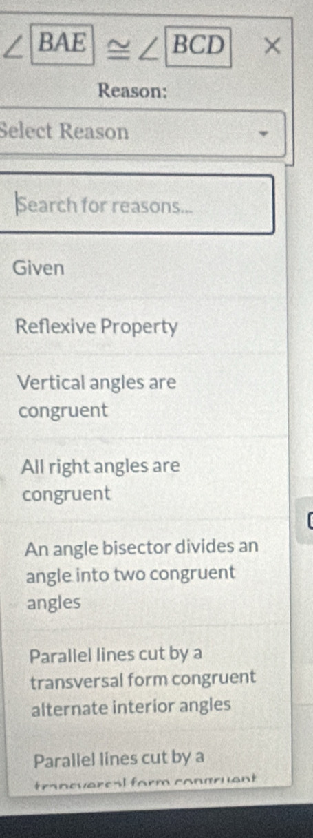 ∠ BAE≌ ∠ BCD*
Reason:
Select Reason
Search for reasons...
Given
Reflexive Property
Vertical angles are
congruent
All right angles are
congruent
An angle bisector divides an
angle into two congruent
angles
Parallel lines cut by a
transversal form congruent
alternate interior angles
Parallel lines cut by a
t evaresl f uant