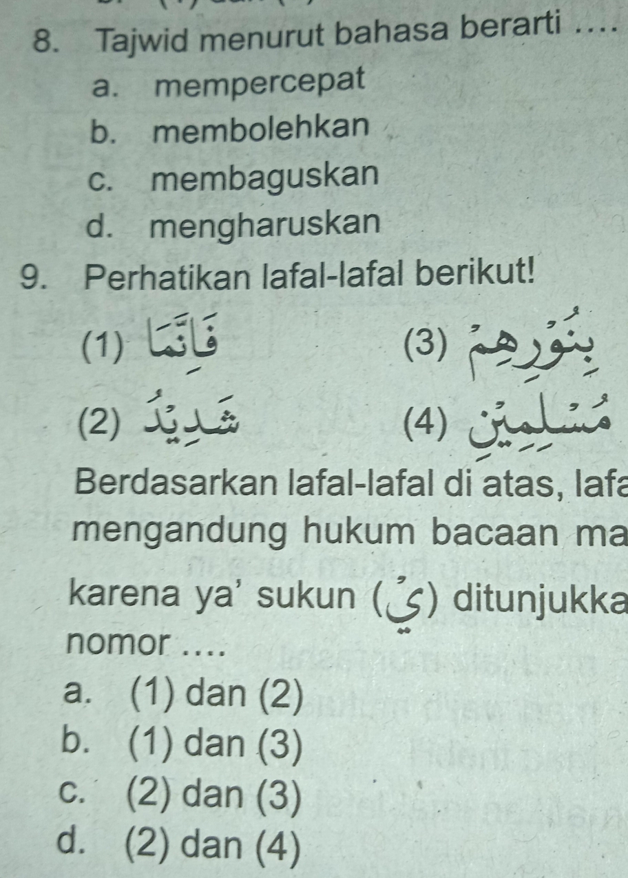 Tajwid menurut bahasa berarti …
a. mempercepat
b. membolehkan
c. membaguskan
d. mengharuskan
9. Perhatikan lafal-lafal berikut!
(1) (3)
(2) (4)
Berdasarkan lafal-lafal di atas, lafa
mengandung hukum bacaan ma
karena ya' sukun () ditunjukka
nomor ....
a. (1) dan (2)
b. (1) dan (3)
c. (2) dan (3)
d. (2) dan (4)