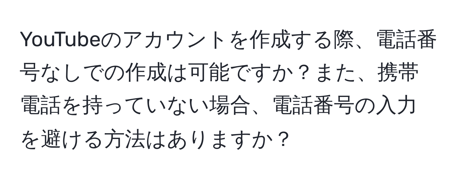 YouTubeのアカウントを作成する際、電話番号なしでの作成は可能ですか？また、携帯電話を持っていない場合、電話番号の入力を避ける方法はありますか？