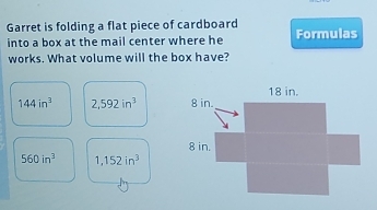 Garret is folding a flat piece of cardboard
into a box at the mail center where he Formulas
works. What volume will the box have?
144in^3 2,592in^3
560in^3 1,152in^3