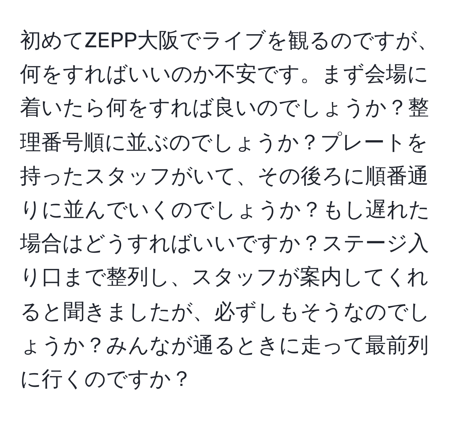 初めてZEPP大阪でライブを観るのですが、何をすればいいのか不安です。まず会場に着いたら何をすれば良いのでしょうか？整理番号順に並ぶのでしょうか？プレートを持ったスタッフがいて、その後ろに順番通りに並んでいくのでしょうか？もし遅れた場合はどうすればいいですか？ステージ入り口まで整列し、スタッフが案内してくれると聞きましたが、必ずしもそうなのでしょうか？みんなが通るときに走って最前列に行くのですか？