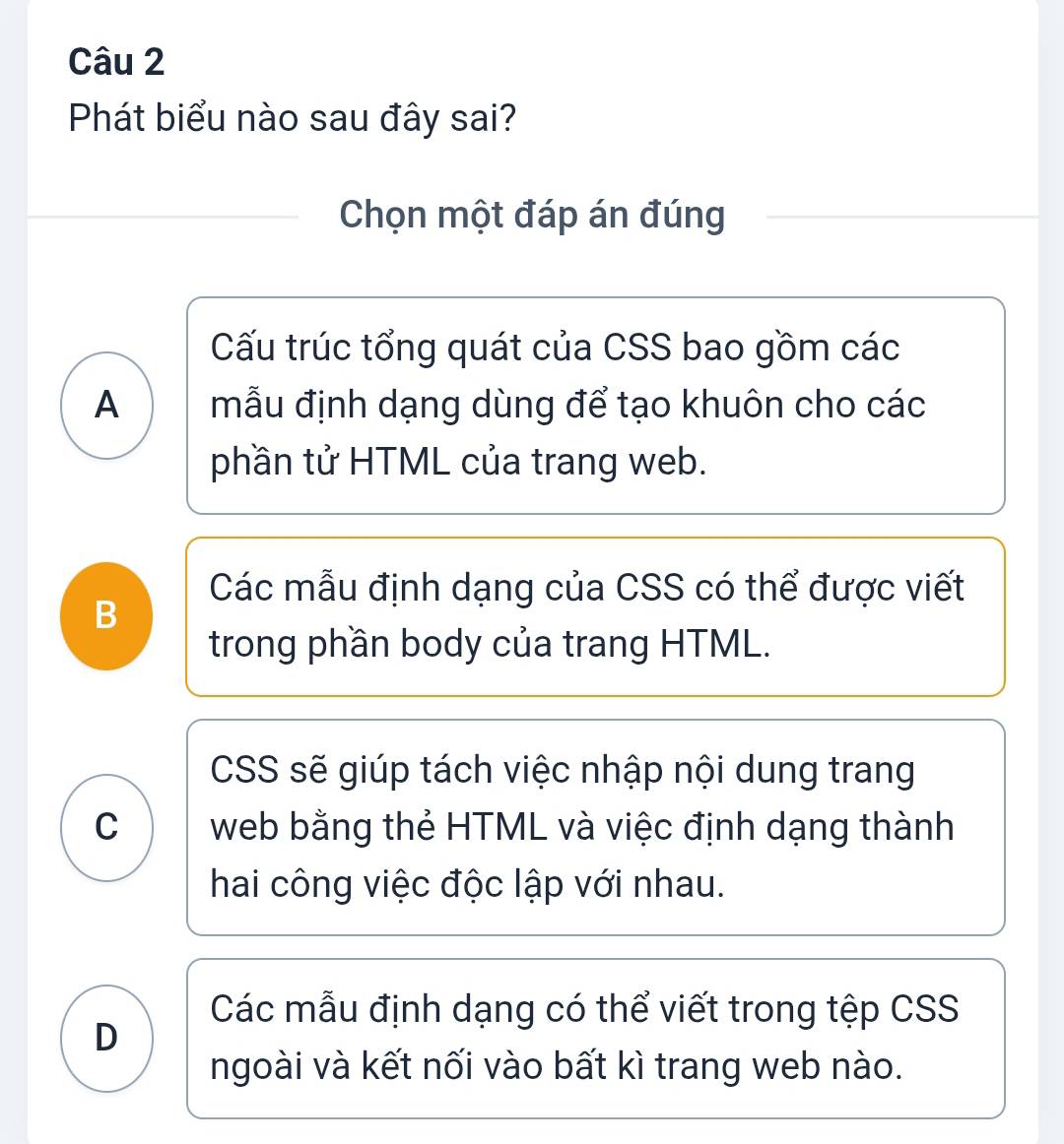 Phát biểu nào sau đây sai?
Chọn một đáp án đúng
Cấu trúc tổng quát của CSS bao gồm các
A mẫu định dạng dùng để tạo khuôn cho các
phần tử HTML của trang web.
Các mẫu định dạng của CSS có thể được viết
B
trong phần body của trang HTML.
CSS sẽ giúp tách việc nhập nội dung trang
C web bằng thẻ HTML và việc định dạng thành
hai công việc độc lập với nhau.
Các mẫu định dạng có thể viết trong tệp CSS
D
ngoài và kết nối vào bất kì trang web nào.