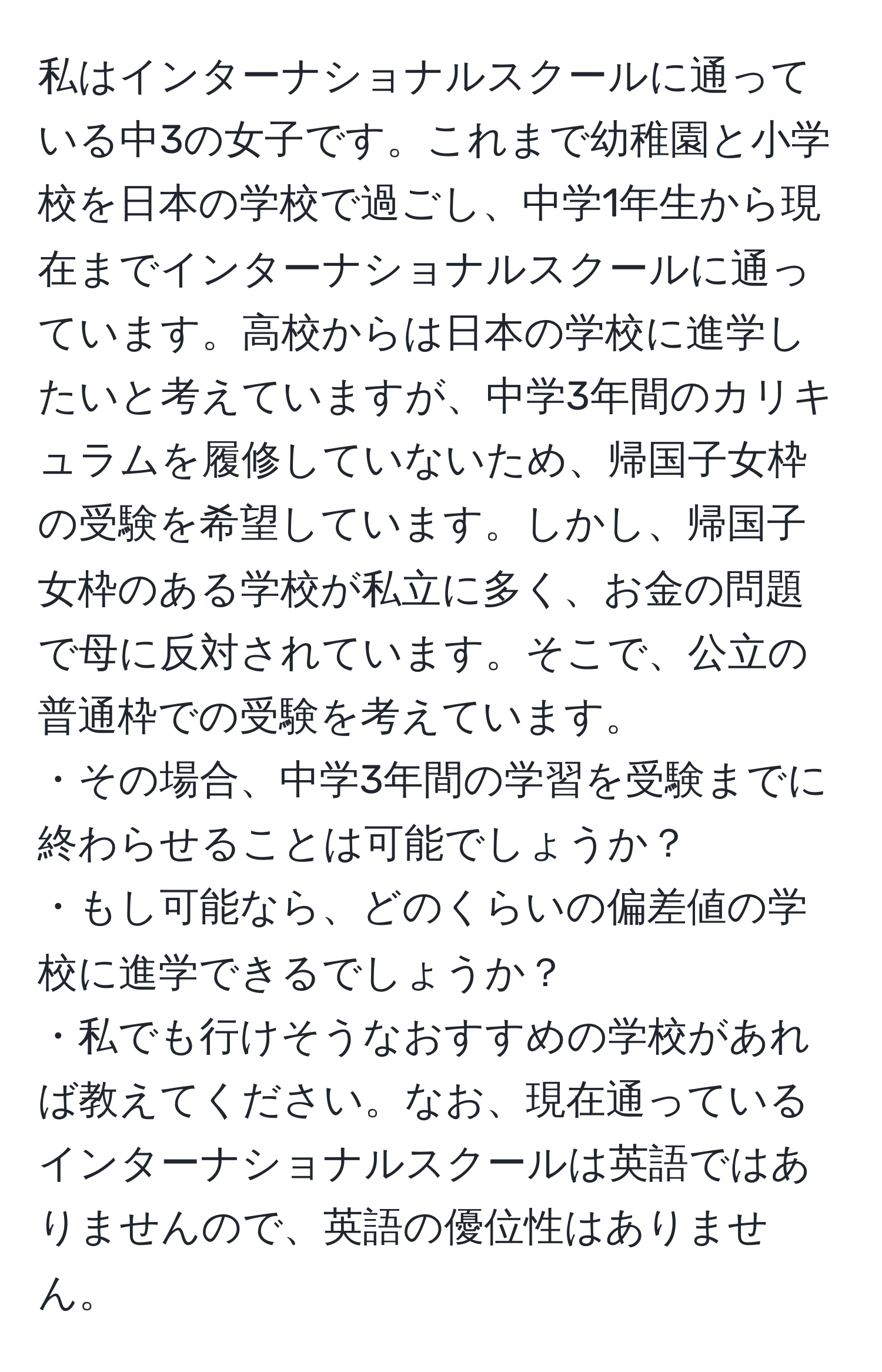 私はインターナショナルスクールに通っている中3の女子です。これまで幼稚園と小学校を日本の学校で過ごし、中学1年生から現在までインターナショナルスクールに通っています。高校からは日本の学校に進学したいと考えていますが、中学3年間のカリキュラムを履修していないため、帰国子女枠の受験を希望しています。しかし、帰国子女枠のある学校が私立に多く、お金の問題で母に反対されています。そこで、公立の普通枠での受験を考えています。  
・その場合、中学3年間の学習を受験までに終わらせることは可能でしょうか？  
・もし可能なら、どのくらいの偏差値の学校に進学できるでしょうか？  
・私でも行けそうなおすすめの学校があれば教えてください。なお、現在通っているインターナショナルスクールは英語ではありませんので、英語の優位性はありません。