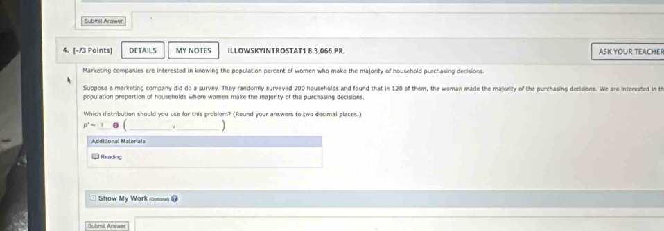 Submit Answer 
4. [-/3 Points] DETAILS MY NOTES ILLOWSKYINTROSTAT1 8.3.066.PR. ASK YOUR TEACHER 
Marketing companies are interested in knowing the population percent of women who make the majority of household purchasing decisions. 
Suppose a marketing company did do a survey. They randomly surveyed 200 households and found that in 120 of them, the woman made the majority of the purchasing decisions. We are interested in ti 
population proportion of households where women make the majority of the purchasing decisions, 
Which distribution should you use for this problem? (Round your answers to two decimal places.)
p^2sim y ( 
Additional Materials 
Reading 
* Show My Work (opsonal)= 
Submit Anawer