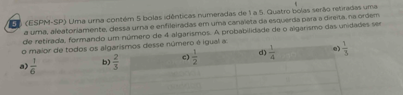 5 (ESPM-SP) Uma urna contém 5 bolas idênticas numeradas de 1 a 5. Quatro bolas serão retiradas uma
a uma, aleatoriamente, dessa urna e enfileiradas em uma canaleta da esquerda para a direita, na ordem
de retirada, formando um número de 4 algarismos. A probabilidade de o algarismo das unidades ser
o maior de todos os algnúmero é igual a:
a)  1/6 
b)