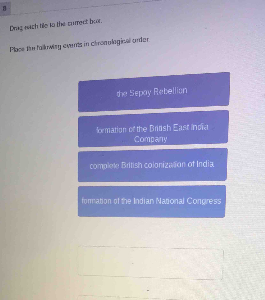 Drag each tile to the correct box.
Place the following events in chronological order.
the Sepoy Rebellion
formation of the British East India
Company
complete British colonization of India
formation of the Indian National Congress