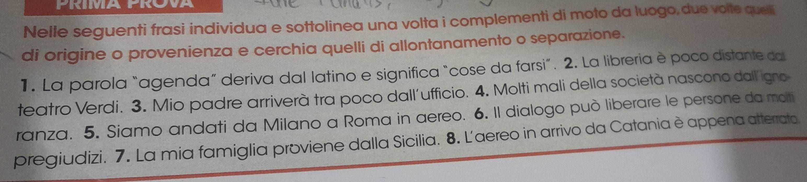 PRIMA PROVA 
Nelle seguenti frasi individua e sottolinea una volta i complementi di moto da luogo,due voite queli 
di origine o provenienza e cerchia quelli di allontanamento o separazione. 
1. La parola “agenda” deriva dal latino e significa “cose da farsi”. 2. La libreria è poco distante da 
teatro Verdi. 3. Mio padre arriverà tra poco dall´ufficio. 4. Molti mali della società nascono dall'igno 
ranza. 5. Siamo andati da Milano a Roma in aereo. 6. Il dialogo può liberare le persone da molti 
pregiudizi. 7. La mia famiglia proviene dalla Sicilia. 8. L'aereo in arrivo da Catania è appena atterrato