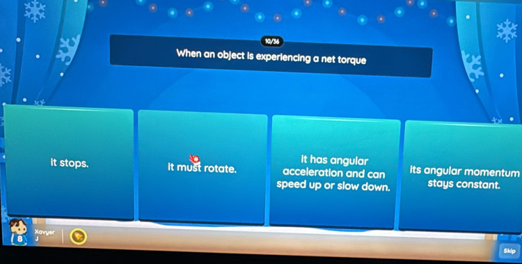 10/36
When an object is experiencing a net torque
it has angular
it stops. it must rotate. acceleration and can its angular momentum
speed up or slow down. stays constant.
Xavyer