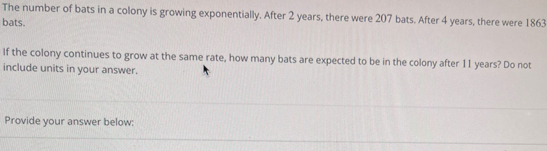 The number of bats in a colony is growing exponentially. After 2 years, there were 207 bats. After 4 years, there were 1863
bats. 
If the colony continues to grow at the same rate, how many bats are expected to be in the colony after 11 years? Do not 
include units in your answer. 
Provide your answer below: