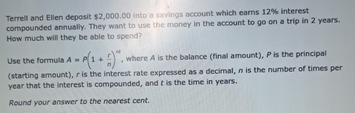 Terrell and Ellen deposit $2,000.00 into a savings account which earns 12% interest 
compounded annually. They want to use the money in the account to go on a trip in 2 years. 
How much will they be able to spend? 
Use the formula A=P(1+ r/n )^nt , where A is the balance (final amount), P is the principal 
(starting amount), r is the interest rate expressed as a decimal, n is the number of times per
year that the interest is compounded, and t is the time in years. 
Round your answer to the nearest cent.