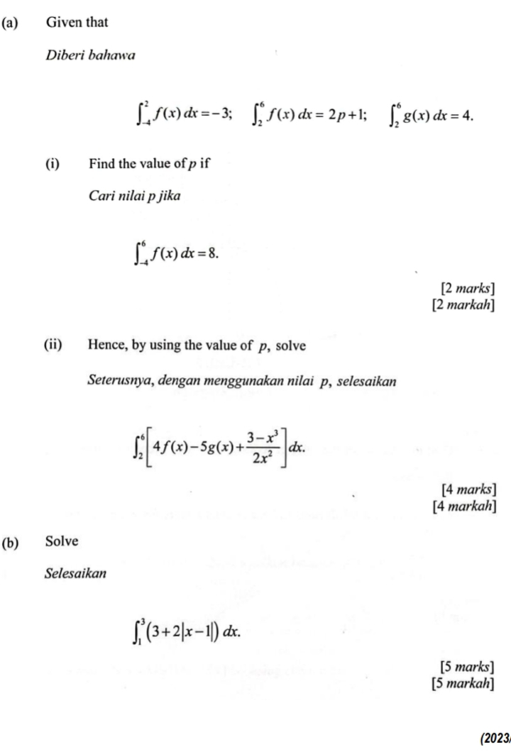 Given that 
Diberi bahawa
∈t _(-4)^2f(x)dx=-3; ∈t _2^(6f(x)dx=2p+1; ∈t _2^6g(x)dx=4. 
(i) Find the value of p if 
Cari nilai p jika
∈t _(-4)^6f(x)dx=8. 
[2 marks] 
[2 markah] 
(ii) Hence, by using the value of p, solve 
Seterusnya, dengan menggunakan nilai p, selesaikan
∈t _2^6[4f(x)-5g(x)+frac 3-x^3)2x^2]dx. 
[4 marks] 
[4 markah] 
(b) Solve 
Selesaikan
∈t _1^3(3+2|x-1|)dx. 
[5 marks] 
[5 markah] 
(2023