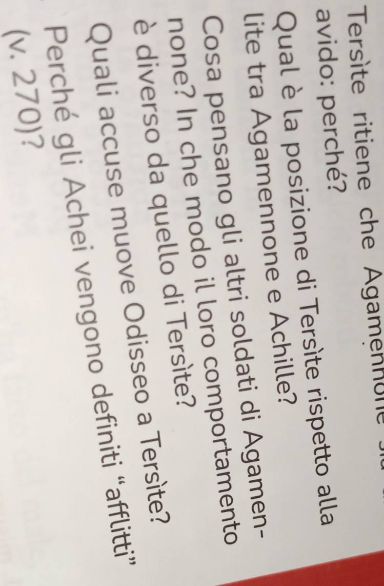 Tersète ritiene che Agamennone 
avido: perché? 
Qual è la posizione di Tersíte rispetto alla 
lite tra Agamennone e Achille? 
Cosa pensano gli altri soldati di Agamen- 
none? In che modo il loro comportamento 
è diverso da quello di Tersìte? 
Quali accuse muove Odisseo a Tersìte? 
Perché gli Achei vengono definiti “afflitti” 
(v. 270)?