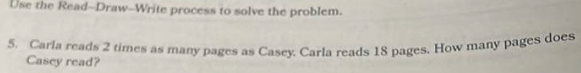 Use the Read--Draw-Write process to solve the problem. 
5. Carla reads 2 times as many pages as Casey. Carla reads 18 pages. How many pages does 
Casey read?