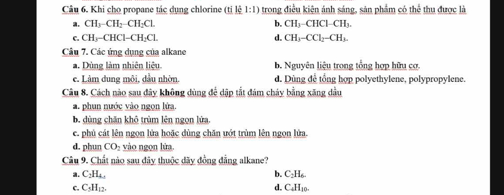 Khi cho propane tác dụng chlorine (tỉ lệ 1: 1 ) trong điều kiện ánh sáng, sản phẩm có thể thu được là
a. CH_3-CH_2-CH_2Cl. b. CH_3-CHCl-CH_3.
C. CH_3-CHCl-CH_2Cl. d. CH_3-CCl_2-CH_3. 
Câu 7. Các ứng dụng của alkane
a. Dùng làm nhiên liệu. b. Nguyên liệu trong tổng hợp hữu cơ.
c. Làm dung môi, dầu nhờn. d. Dùng để tổng hợp polyethylene, polypropylene.
Câu 8. Cách nào sau đây không dùng để dập tắt đám cháy bằng xăng dầu
a. phun nước vào ngọn lửa.
b. dùng chăn khô trùm lên ngọn lửa.
c. phủ cát lên ngọn lửa hoặc dùng chăn ướt trùm lên ngọn lửa.
d. phun CO_2 vào ngọn lửa.
Câu 9. Chất nào sau đây thuộc dãy đồng đẳng alkane?
a. C_2H_4.5 b. C_2H_6.
C. C_5H_12. d. C_4H_10.